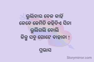 ଭୁଲିବାର ବେଳ କାହିଁ 
କେବେ କେମିତି କହିଦିଏ ସିନା
ଭୁଲିଗଲି ବୋଲି 
କିନ୍ତୁ ସବୁ ଗୋଟେ ବାହାନା !

ପ୍ରଭାସ