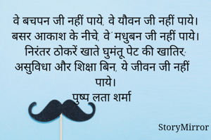 वे बचपन जी नहीं पाये, वे यौवन जी नहीं पाये।
बसर आकाश के नीचे, वे' मधुबन जी नहीं पाये।
निरंतर ठोकरें खाते घुमंतू पेट की खातिर;
असुविधा और शिक्षा बिन, ये जीवन जी नहीं पाये।
पुष्प लता शर्मा