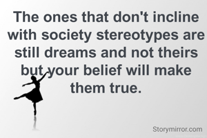 The ones that don't incline with society stereotypes are still dreams and not theirs but your belief will make them true.