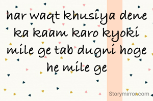 har waqt khusiya dene ka kaam karo kyoki mile ge tab dugni hoge he mile ge