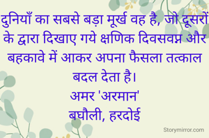 दुनियाँ का सबसे बड़ा मूर्ख वह है, जो दूसरों के द्वारा दिखाए गये क्षणिक दिवसवप्न और बहकावे में आकर अपना फैसला तत्काल बदल देता है।
अमर 'अरमान'
बघौली, हरदोई