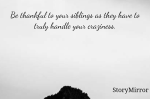 Be thankful to your siblings as they have to truly handle your craziness.