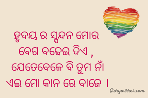 ହୃଦୟ ର ସ୍ପନ୍ଦନ ମୋର 
ବେଗ ବଢେଇ ଦିଏ , 
ଯେତେବେଳେ ବି ତୁମ ନାଁ
ଏଇ ମୋ କାନ ରେ ବାଜେ ।