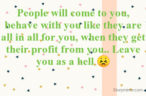 People will come to you, behave with you like they are all in all for you, when they get their profit from you.. Leave you as a hell 😣