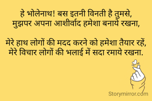 हे भोलेनाथ! बस इतनी विनती है तुमसे,
मुझपर अपना आशीर्वाद हमेशा बनाये रखना,

मेरे हाथ लोगों की मदद करने को हमेशा तैयार रहें,
मेरे विचार लोगों की भलाई में सदा रमाये रखना.
