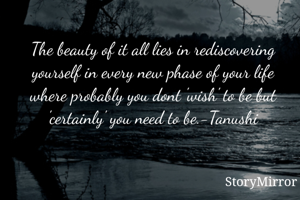 The beauty of it all lies in rediscovering yourself in every new phase of your life where probably you dont 'wish' to be but 'certainly' you need to be.-Tanushi