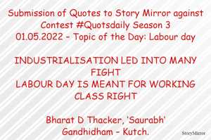 Submission of Quotes to Story Mirror against Contest #Quotsdaily Season 3
01.05.2022 – Topic of the Day: Labour day

INDUSTRIALISATION LED INTO MANY FIGHT
LABOUR DAY IS MEANT FOR WORKING CLASS RIGHT

Bharat D Thacker, ‘Saurabh’
Gandhidham – Kutch.