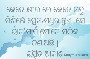 କେତେ କ୍ଷୀର ରେ କେତେ ମହୁ ମିଶିଲେ ପ୍ରେମ ମଧୁର ହୁଏ  ସେ ଭାଗ ମାପ ମୋତେ ସଠିକ ଜଣାଅଛି |
ଇପ୍ସିତ ଆକାଶ
ସୌଭାଗିନୀ ପରିଡା 

