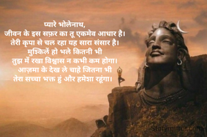 प्यारे भोलेनाथ,
जीवन के इस सफ़र का तू एकमेव आधार है।
तेरी कृपा से चल रहा यह सारा संसार है।
मुश्किलें हो भले कितनी भी
तुझ में रखा विश्वास न कभी कम होगा।
आज़मा के देख ले चाहे जितना भी
तेरा सच्चा भक्त हुं और हमेशा रहूंगा।  