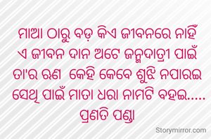 ମାଆ ଠାରୁ ବଡ଼ କିଏ ଜୀବନରେ ନାହିଁ
ଏ ଜୀବନ ଦାନ ଅଟେ ଜନ୍ମଦାତ୍ରୀ ପାଇଁ
ତା'ର ଋଣ  କେହି କେବେ ଶୁଝି ନପାରଇ
 ସେଥି ପାଇଁ ମାତା ଧରା ନାମଟି ବହଇ.....
ପ୍ରଣତି ପଣ୍ଡା