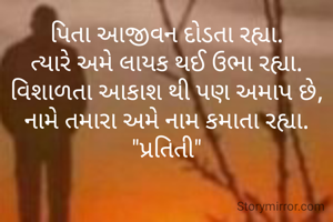 પિતા આજીવન દોડતા રહ્યા.
ત્યારે અમે લાયક થઈ ઉભા રહ્યા.
વિશાળતા આકાશ થી પણ અમાપ છે,
નામે તમારા અમે નામ કમાતા રહ્યા.
"પ્રતિતી"
