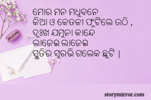 ମୋର ମନ ମଧୁବନେ 
କିଆ ଓ କେତକୀ ଫୁଟିଲେ ଉଠି ,
ଦୁଃଖ ଯମୁନା କାନ୍ଦେ
ଲାଜେଇ ଲାଜେଇ
ସ୍ମୃତିର ସୁରଭି ଗଲେକ ଛୁଟି |