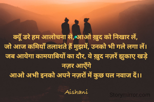 क्यूँ डरे हम आलोचना से, आओ ख़ुद को निखार लें, 
जो आज कमियाँ तलाशते हैं मुझमें, उनको भी गले लगा लें। 
जब आयेगा कामयाबियों का दौर, ये ख़ुद नज़रें झुकाए खड़े नज़र आएँगे
आओ अभी इनको अपने नज़रों में कुछ पल नवाज दें।। 

Aishani