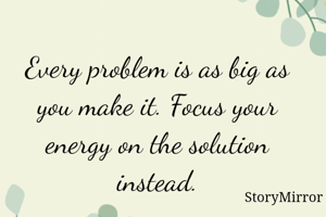 Every problem is as big as you make it. Focus your energy on the solution instead.
