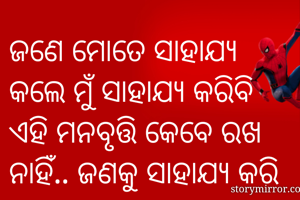 ଜଣେ ମୋତେ ସାହାଯ୍ୟ କଲେ ମୁଁ ସାହାଯ୍ୟ କରିବି ଏହି ମନବୃତ୍ତି କେବେ ରଖ ନାହିଁ.. ଜଣକୁ ସାହାଯ୍ୟ କରି ତାଠାରୁ ସାହାଯ୍ୟ ଆଶା କରାଯାଏନା... ଜୀବନର ପ୍ରତି ମୁହୂର୍ତ୍ତ ରେ ଅନ୍ୟ ମାନଙ୍କୁ ସାହାଯ୍ୟ କରିଚାଲ ବନ୍ଧୁ... ଜୀବନ ର ପଥ ଅନେକ ଦୂର.. 