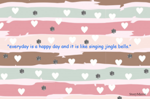 "everyday is a happy day and it is like singing jingle bells."