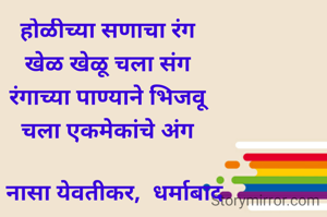 होळीच्या सणाचा रंग
खेळ खेळू चला संग
रंगाच्या पाण्याने भिजवू
चला एकमेकांचे अंग

- नासा येवतीकर,  धर्माबाद