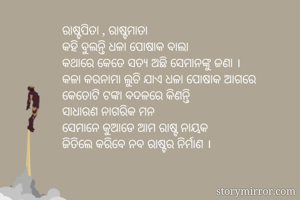 ରାଷ୍ଟପିତା , ରାଷ୍ଟମାତା
କହି ବୁଲନ୍ତି ଧଳା ପୋଷାକ ବାଲା
କଥାରେ କେତେ ସତ୍ଯ ଅଛି ସେମାନଙ୍କୁ ଜଣା ।
କଳା କରନାମା ଲୁଚି ଯାଏ ଧଳା ପୋଷାକ ଆଗରେ
କେତୋଟି ଟଙ୍କା ବଦଳରେ କିଣନ୍ତି
ସାଧାରଣ ନାଗରିକ ମନ
ସେମାନେ କୁଆଡେ ଆମ ରାଷ୍ଟ ନାୟକ
ଜିତିଲେ କରିବେ ନବ ରାଷ୍ଟର ନିର୍ମାଣ ।
