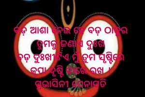ବଡ଼ ଆଶା ନେଇ ହେ ବଡ଼ ଠାକୁର
ତୁମକୁ ଜଣାଏ ଦୁଃଖ
ବଡ଼ ଦୁଃଖୀଟିଏ ମୁଁ ତୁମ ସୃଷ୍ଟିରେ
କୃପା ଦୃଷ୍ଟି ବାରେ ରଖ ।
ପ୍ରଭାସିନୀ ସେନାପତି