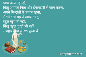 पापा आप नहीं हो,
किंतु आपका निष्ठा और ईमानदारी से काम करना,
अपने सिद्धांतों पे कायम रहना,
मैं भी इसी राह पे प्रयासरत हूं,
बहुत खुश तो नहीं,
किंतु बहुत दुःखी भी नहीं,
सचमुच आप आदर्श पुरुष थे।