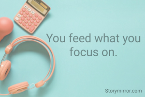 You feed what you focus on.