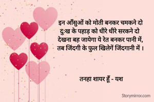 इन आँसुओं को मोती बनकर चमकने दो 
दुःख के पहाड़ को धीरे धीरे सरकने दो  
देखना बह जायेगा ये रेत बनकर पानी में, 
तब जिंदगी के फुल खिलेगें जिंदगानी में । 



तनहा शायर हूँ - यश