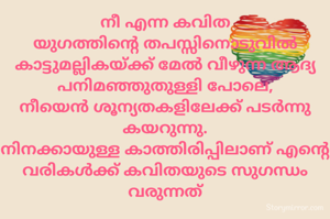 ​നീ എന്ന കവിത
യുഗത്തിന്റെ തപസ്സിനൊടുവിൽ
കാട്ടുമല്ലികയ്ക്ക് മേൽ വീഴുന്ന ആദ്യ പനിമഞ്ഞുതുള്ളി പോലെ,
നീയെൻ ശൂന്യതകളിലേക്ക് പടർന്നു കയറുന്നു.
നിനക്കായുള്ള കാത്തിരിപ്പിലാണ് എന്റെ വരികൾക്ക് കവിതയുടെ സുഗന്ധം വരുന്നത്