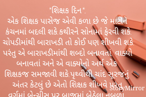 શિક્ષક દિન*.
એક શિક્ષક પાસેજ એવી કળા છે જે માટીને કંચનમાં બદલી શકે.કથીરને સોનામાં ફેરવી શકે.
ચોપડીમાંથી બારાખડી તો કોઈ પણ શીખવી શકે. પરંતુ એ બારાખડીમાંથી શબ્દો બનાવતાં, વાક્યો બનાવતાં અને એ વાક્યોનો અર્થ એક શિક્ષકજ સમજાવી શકે.પૃથ્વીથી ચાંદ સૂરજનું અંતર કેટલું છે એતો શિક્ષક શીખવે પરંતુ વર્ગમાં બેન્ચીસ પર બાજુમાં બેઠેલા નબળા વિદ્યાર્થીથી અંતર ન રાખવાનું પણ એ શીખવે.