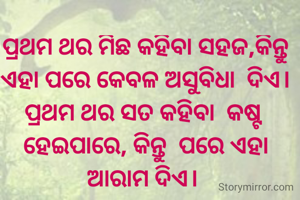 ପ୍ରଥମ ଥର ମିଛ କହିବା ସହଜ,କିନ୍ତୁ ଏହା ପରେ କେବଳ ଅସୁବିଧା  ଦିଏ।
ପ୍ରଥମ ଥର ସତ କହିବା  କଷ୍ଟ ହେଇପାରେ, କିନ୍ତୁ  ପରେ ଏହା
ଆରାମ ଦିଏ। 