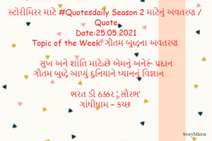 સ્ટોરીમિરર માટે #Quotesdaily Season 2 માટેનું અવતરણ / Quote
Date:.05.2021
Topic of the Week: ગૌતમ બુદ્ધના અવતરણ

સુખ અને શાંતિ માટે છે એમનું અનેરૂં પ્રદાન
ગૌતમ બુદ્ધે આપ્યું દુનિયાને ધ્યાનનું વિજ્ઞાન 

ભરત ડી ઠક્કર ‘ સૌરભ’
ગાંધીધામ – કચ્છ
