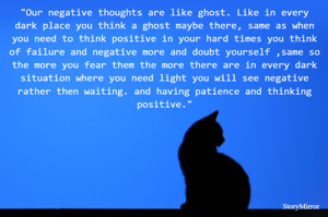 "Our negative thoughts are like ghost. Like in every dark place you think a ghost maybe there, same as when you need to think positive in your hard times you think of failure and negative more and doubt yourself ,same so the more you fear them the more there are in every dark situation where you need light you will see negative rather then waiting. and having patience and thinking positive."