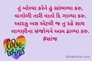 તું બોલ્યા કરેને હું સાંભળ્યા કરુ,
વાગોળી તારી વાતો દિ ગાળ્યા કરુ.
આરઝુ બસ એટલી જ તુ રહે સાથ 
લાગણીના સંજોગને આમ ઢાળ્યા કરુ.
#સાંજ