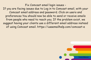 Fix Comcast email login issues -
If you are facing issues due to Log in to Comcast email, with your Comcast email address and password. Click on users and preferences You should now be able to send or receive emails from people who need to reach you. If the problem exist, we suggest having your clients use a different email address instead of using Comcast email. https://usaemailhelp.com/comcast-e
