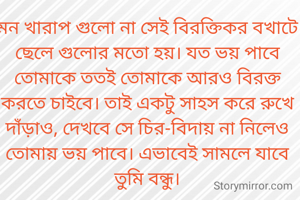মন খারাপ গুলো না সেই বিরক্তিকর বখাটে ছেলে গুলোর মতো হয়। যত ভয় পাবে তোমাকে ততই তোমাকে আরও বিরক্ত করতে চাইবে। তাই একটু সাহস করে রুখে দাঁড়াও, দেখবে সে চির-বিদায় না নিলেও তোমায় ভয় পাবে। এভাবেই সামলে যাবে তুমি বন্ধু।