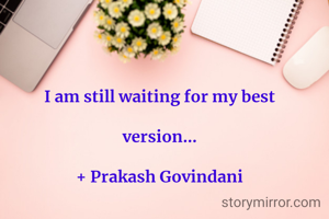 I am still waiting for my best

version...

+ Prakash Govindani