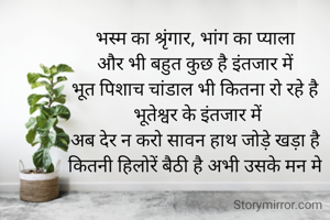 भस्म का श्रृंगार, भांग का प्याला
और भी बहुत कुछ है इंतजार में
भूत पिशाच चांडाल भी कितना रो रहे है
 भूतेश्वर के इंतजार में
अब देर न करो सावन हाथ जोड़े खड़ा है
कितनी हिलोरें बैठी है अभी उसके मन मे