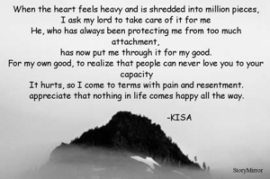 When the heart feels heavy and is shredded into million pieces,
I ask my lord to take care of it for me
He, who has always been protecting me from too much attachment, 
has now put me through it for my good.
For my own good, to realize that people can never love you to your capacity
It hurts, so I come to terms with pain and resentment.
appreciate that nothing in life comes happy all the way.



