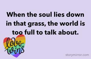 When the soul lies down in that grass, the world is too full to talk about.