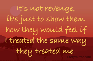 It's not revenge,
it's just to show them how they would feel if I treated the same way they treated me.