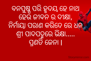 ବନପୁଷ୍ପ ପରି ହୃଦୟ ହେ ନାଥ
ହେଉ ଜୀବନ ର ଦୀକ୍ଷା,
ନିର୍ମାୟା ପରାଣ କରିଦେ ରେ ଧନ
ଶ୍ରୀ ପାଦପଦ୍ମରେ ଭିକ୍ଷା.....
ପ୍ରଣତି ଜେନା l