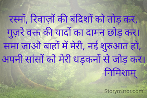 रस्मों, रिवाज़ों की बंदिशों को तोड़ कर,
गुज़रे वक्त की यादों का दामन छोड़ कर।
समा जाओ बाहों में मेरी, नई शुरुआत हो, 
अपनी सांसों को मेरी धड़कनों से जोड़ कर।
                                      -निमिशाम्