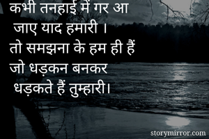 कभी तनहाई में गर आ
 जाए याद हमारी ।
तो समझना के हम ही हैं 
जो धड़कन बनकर
 धड़कते हैं तुम्हारी।