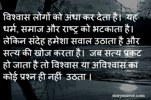 विश्वास लोगों को अंधा कर देता है।  यह धर्म, समाज और राष्ट्र को भटकाता है।  लेकिन संदेह हमेशा सवाल उठाता है और सत्य की खोज करता है।  जब सत्य प्रकट हो जाता है तो विश्वास या अविश्वास का कोई प्रश्न ही नहीं  उठता ।