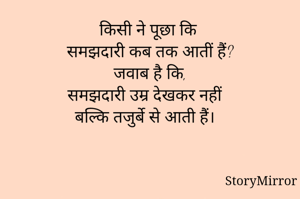 किसी ने पूछा कि 
समझदारी कब तक आतीं हैं?
जवाब है कि,
समझदारी उम्र देखकर नहीं 
बल्कि तजुर्बे से आती हैं।