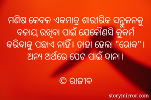 ମଣିଷ କେବଳ ଏକମାତ୍ର ଶାରୀରିକ ସନ୍ତୁଳନକୁ ବଜାୟ ରଖିବା ପାଇଁ ଯେକୌଣସି କୁକର୍ମ କରିବାକୁ ପଛାଏ ନାହିଁ। ତାହା ହେଲା "ଭୋକ"।
ଅନ୍ୟ ଅର୍ଥରେ ପେଟ ପାଇଁ ଦାନା।

©️ ରାଜୀବ