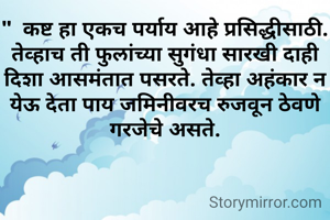 "  कष्ट हा एकच पर्याय आहे प्रसिद्धीसाठी. तेव्हाच ती फुलांच्या सुगंधा सारखी दाही दिशा आसमंतात पसरते. तेव्हा अहंकार न येऊ देता पाय जमिनीवरच रुजवून ठेवणे गरजेचे असते.
