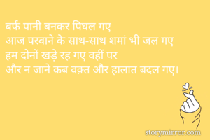 बर्फ पानी बनकर पिघल गए
आज परवाने के साथ-साथ शमां भी जल गए
हम दोनों खड़े रह गए वहीं पर
और न जाने कब वक़्त और हालात बदल गए। 
