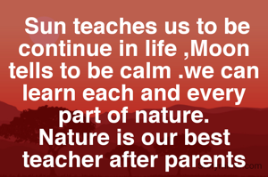  Sun teaches us to be continue in life ,Moon tells to be calm .we can learn each and every part of nature.
Nature is our best teacher after parents