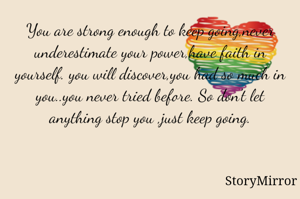 You are strong enough to keep going,never underestimate your power,have faith in yourself. you will discover,you had so much in you..you never tried before. So don't let anything stop you ,just keep going.
