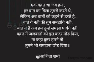 एक वक़्त था जब हम ,
हर बात का गिला तुमसे करते थे,
लेकिन अब बातों को कहने से डरते है,
बात ये नही की तुम समझोगे नही,
बात ये है अब हम तुम्हें समझा पायेंगे नहीं,
वक़्त ने जजबातों को इस कदर मोड़ दिया,
ना कहा कुछ हमने तो 
तुमने भी समझना छोड़ दिया।।

@आशिता शर्मा